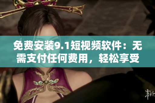 免费安装9.1短视频软件：无需支付任何费用，轻松享受视频乐趣