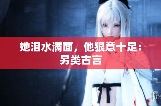 她泪水满面，他狠意十足：另类古言
