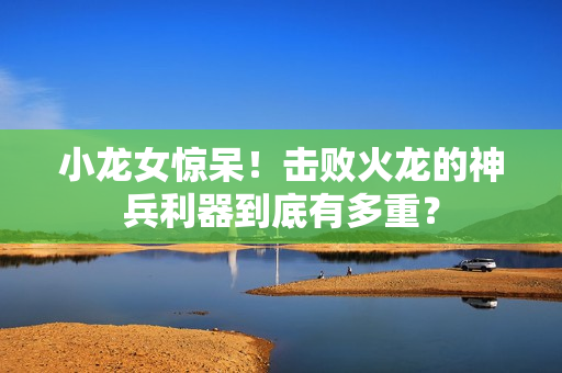 小龙女惊呆！击败火龙的神兵利器到底有多重？