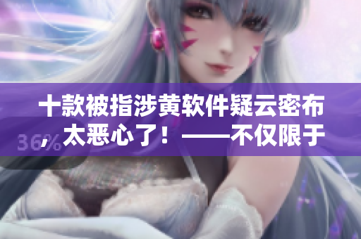 十款被指涉黄软件疑云密布，太恶心了！——不仅限于成年人！