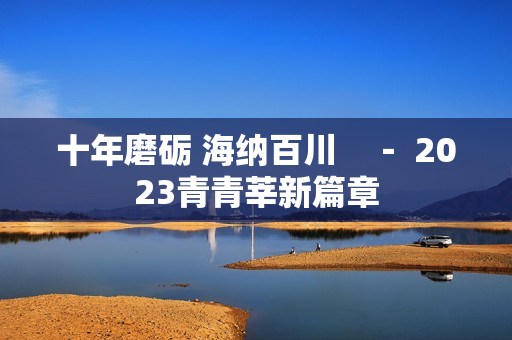 十年磨砺 海纳百川　－ 2023青青莘新篇章