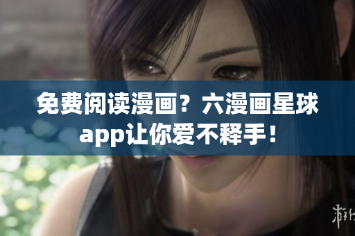 免费阅读漫画？六漫画星球app让你爱不释手！