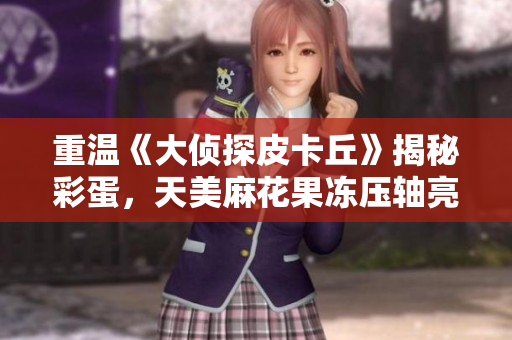 重温《大侦探皮卡丘》揭秘彩蛋，天美麻花果冻压轴亮相