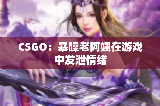 CSGO：暴躁老阿姨在游戏中发泄情绪