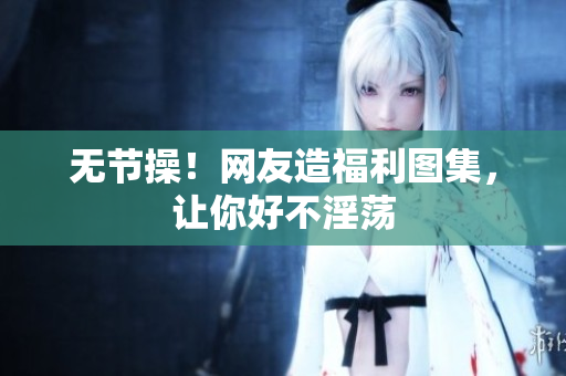 无节操！网友造福利图集，让你好不淫荡