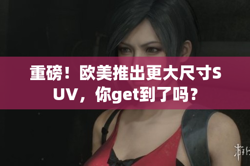重磅！欧美推出更大尺寸SUV，你get到了吗？
