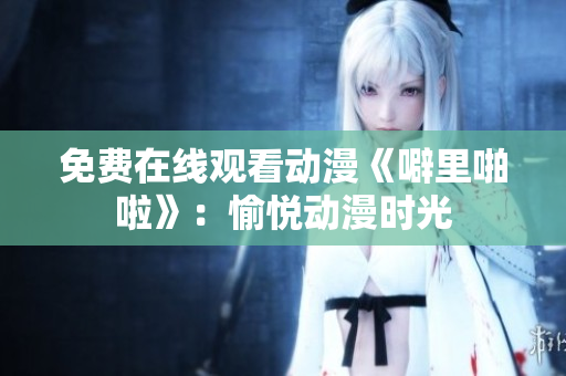 免费在线观看动漫《噼里啪啦》：愉悦动漫时光