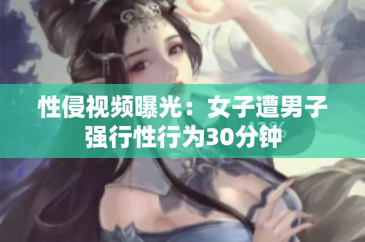 性侵视频曝光：女子遭男子强行性行为30分钟