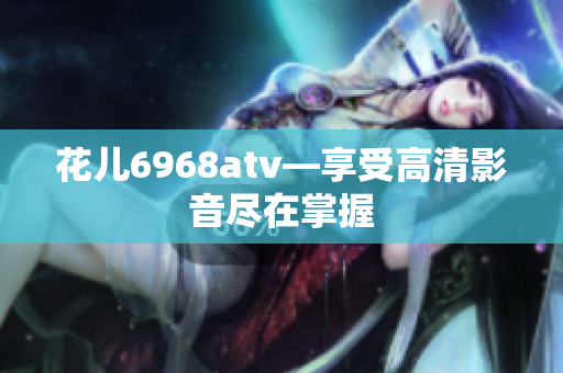 花儿6968atv—享受高清影音尽在掌握