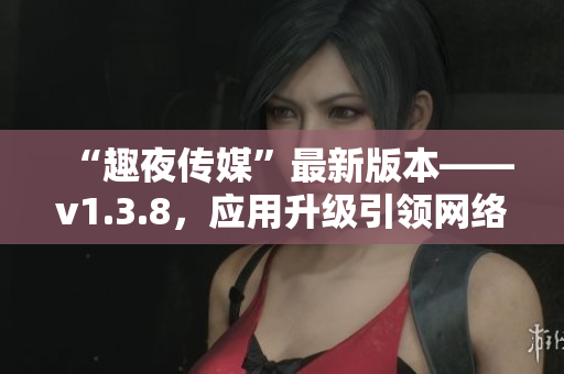 “趣夜传媒”最新版本——v1.3.8，应用升级引领网络潮流