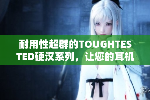 耐用性超群的TOUGHTESTED硬汉系列，让您的耳机焕然一新