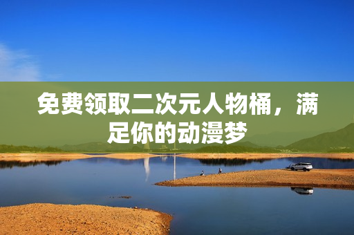 免费领取二次元人物桶，满足你的动漫梦