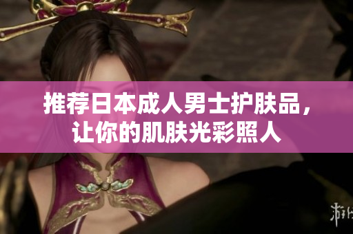 推荐日本成人男士护肤品，让你的肌肤光彩照人
