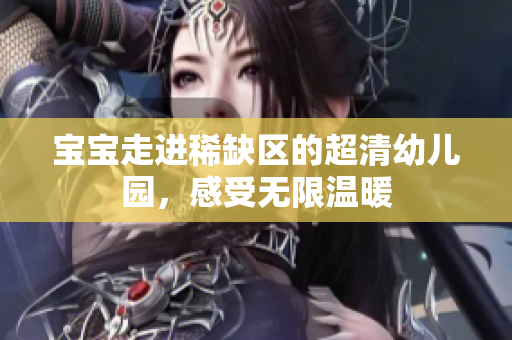 宝宝走进稀缺区的超清幼儿园，感受无限温暖