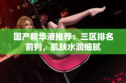 国产精华液推荐：三区排名前列，肌肤水润细腻