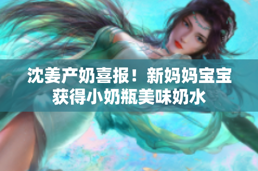沈姜产奶喜报！新妈妈宝宝获得小奶瓶美味奶水