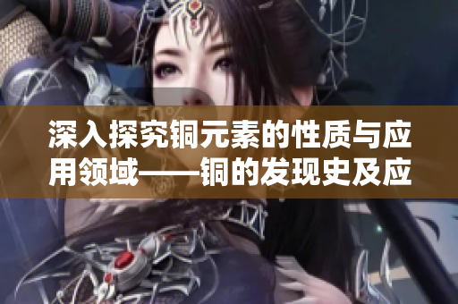 深入探究铜元素的性质与应用领域——铜的发现史及应用研究。