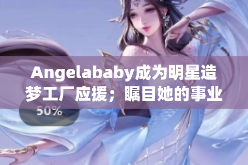 Angelababy成为明星造梦工厂应援；瞩目她的事业生涯