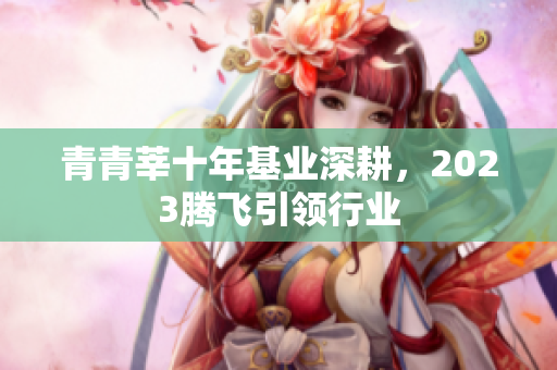 青青莘十年基业深耕，2023腾飞引领行业