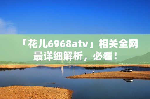 「花儿6968atv」相关全网最详细解析，必看！