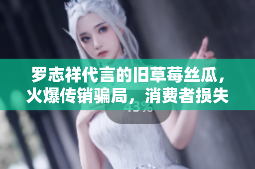 罗志祥代言的旧草莓丝瓜，火爆传销骗局，消费者损失惨重！