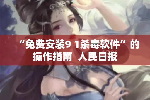 “免费安装9 1杀毒软件”的操作指南  人民日报