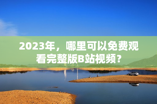 2023年，哪里可以免费观看完整版B站视频？
