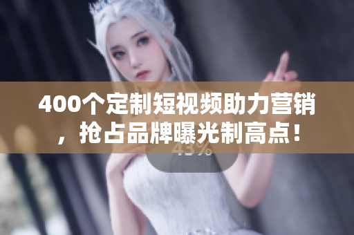400个定制短视频助力营销，抢占品牌曝光制高点！