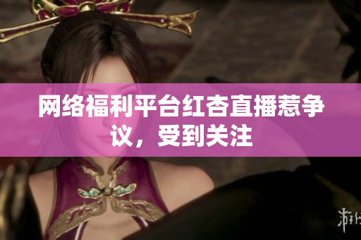 网络福利平台红杏直播惹争议，受到关注