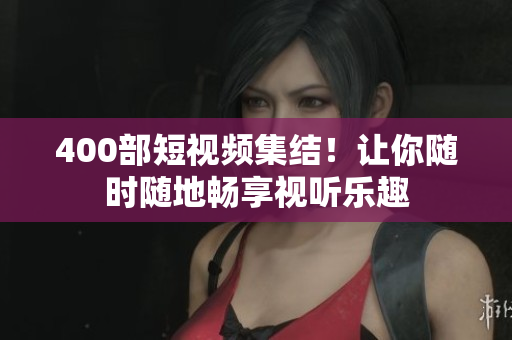 400部短视频集结！让你随时随地畅享视听乐趣