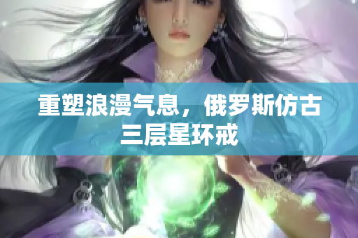 重塑浪漫气息，俄罗斯仿古三层星环戒