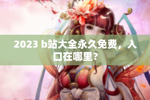 2023 b站大全永久免费，入口在哪里？