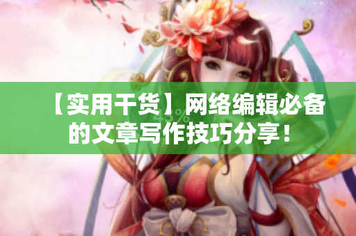【实用干货】网络编辑必备的文章写作技巧分享！