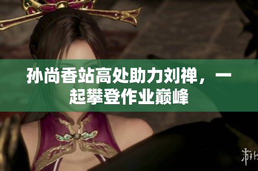 孙尚香站高处助力刘禅，一起攀登作业巅峰