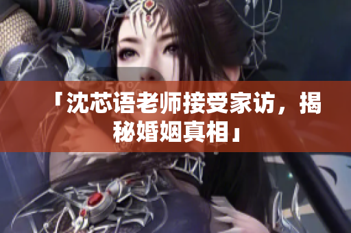 「沈芯语老师接受家访，揭秘婚姻真相」