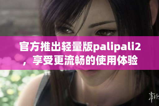 官方推出轻量版palipali2，享受更流畅的使用体验