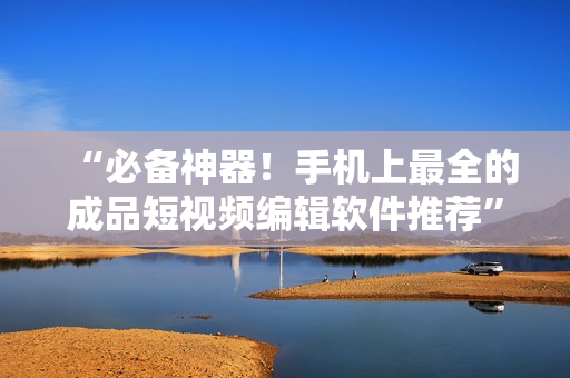 “必备神器！手机上最全的成品短视频编辑软件推荐”