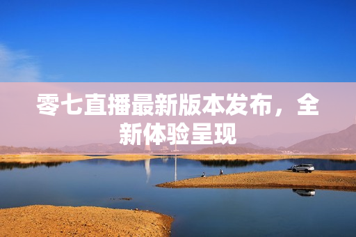 零七直播最新版本发布，全新体验呈现