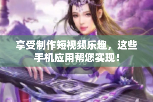 享受制作短视频乐趣，这些手机应用帮您实现！