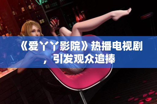 《爱丫丫影院》热播电视剧，引发观众追捧