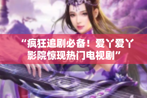 “疯狂追剧必备！爱丫爱丫影院惊现热门电视剧”