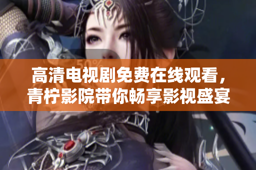 高清电视剧免费在线观看，青柠影院带你畅享影视盛宴！