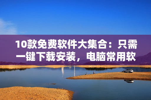 10款免费软件大集合：只需一键下载安装，电脑常用软件无忧！