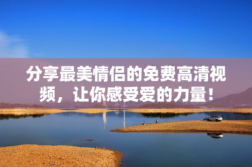 分享最美情侣的免费高清视频，让你感受爱的力量！