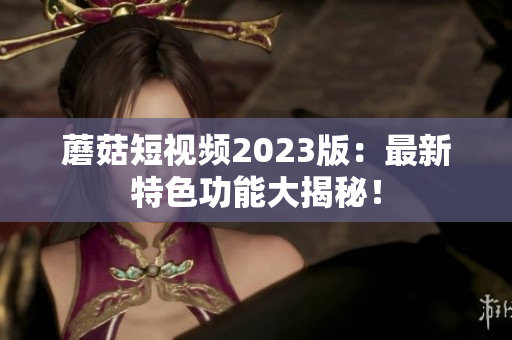 蘑菇短视频2023版：最新特色功能大揭秘！
