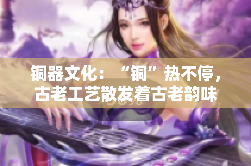 铜器文化：“铜”热不停，古老工艺散发着古老韵味