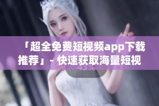 「超全免费短视频app下载推荐」- 快速获取海量短视频
