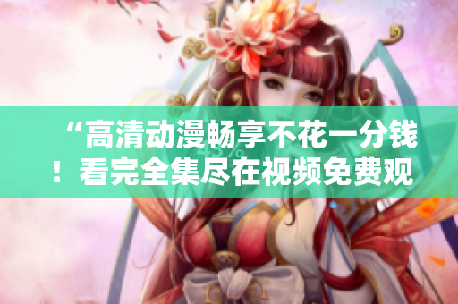 “高清动漫畅享不花一分钱！看完全集尽在视频免费观看”