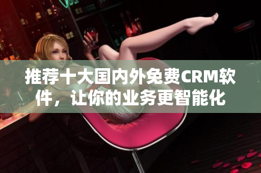 推荐十大国内外免费CRM软件，让你的业务更智能化
