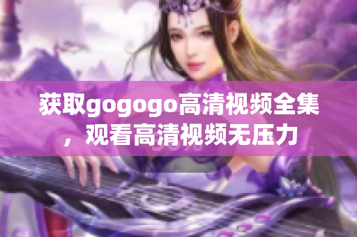 获取gogogo高清视频全集，观看高清视频无压力
